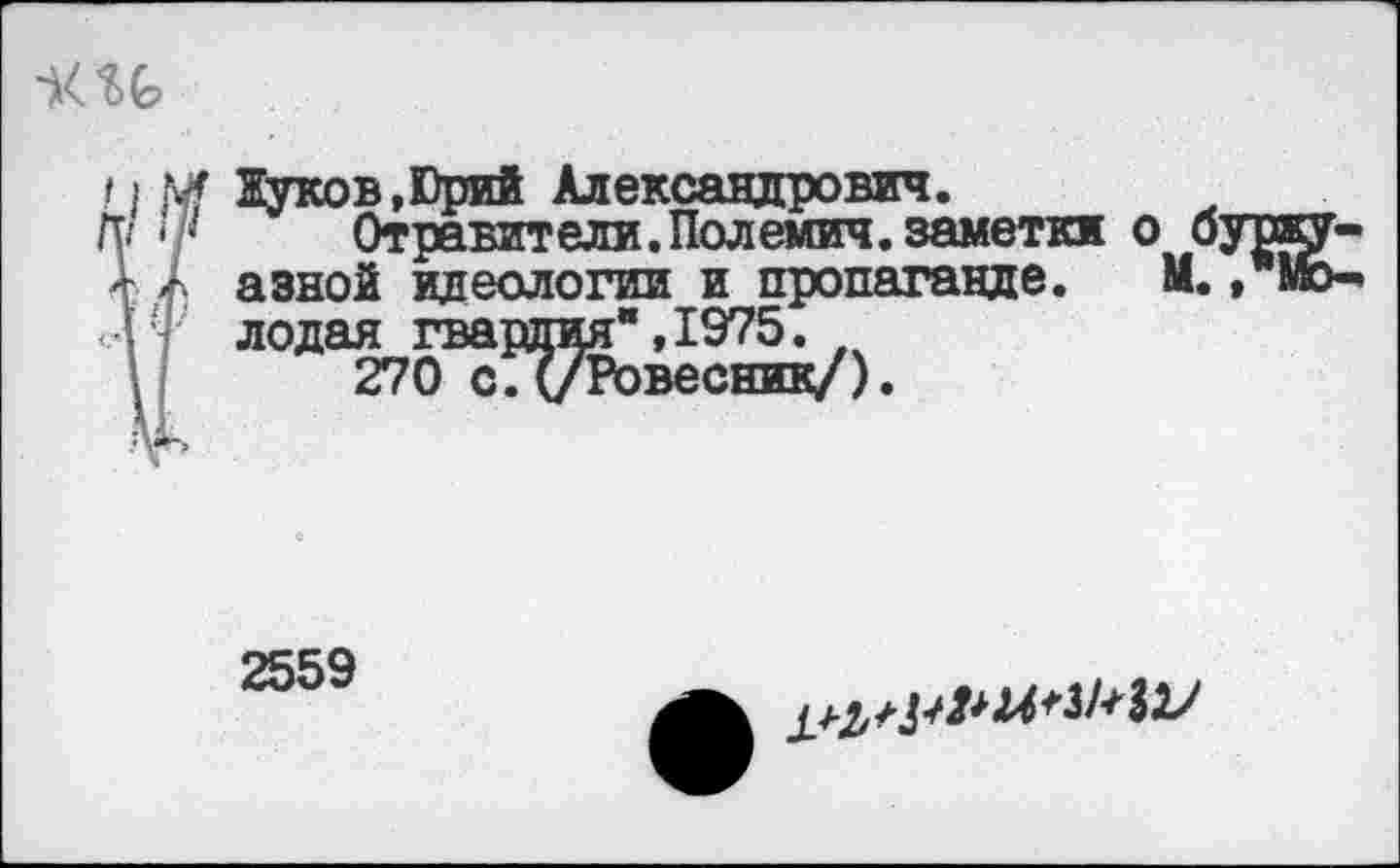 ﻿Жуков,Юрий Александрович.
Отравители.Полемич.заметки о < азной идеологии и пропаганде. М лодая гвардия",1975.
270 с. (/Ровесник/).
2559